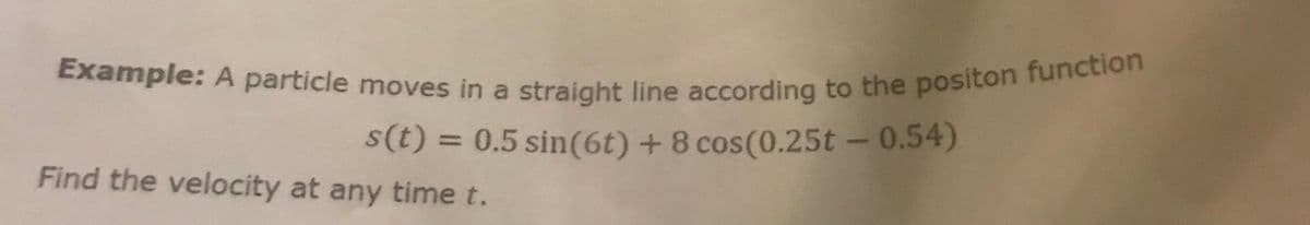 **Example:**

A particle moves in a straight line according to the position function

\[ s(t) = 0.5 \sin(6t) + 8 \cos(0.25t - 0.54) \]

Find the velocity at any time \( t \).