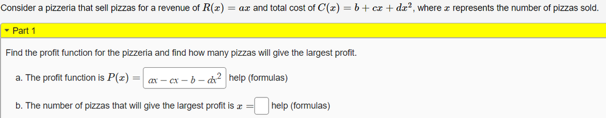 **Problem 1: Pizzeria Profit Analysis**

Consider a pizzeria that sells pizzas generating a revenue, \( R(x) = ax \), and incurring a total cost, \( C(x) = b + cx + dx^2 \), where \( x \) represents the number of pizzas sold.

### Part 1

Find the profit function for the pizzeria and determine how many pizzas will yield the largest profit.

a. The profit function is \( P(x) = \sqrt{ax - cx - b - dx^2} \). (help with formulas)

b. The number of pizzas that will give the largest profit is \( x = \) [input box]. (help with formulas)