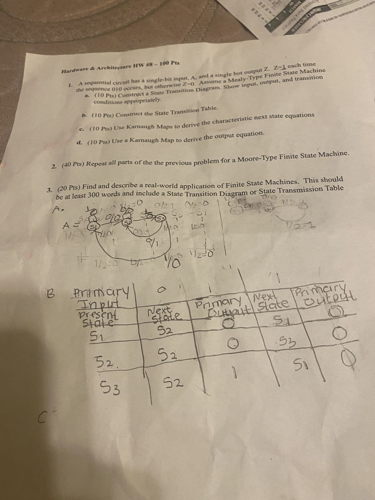 MARCH
W
Hardware & Architecture HW #8-100 Pts
1.
0150
INITOWY
LOVINGO MONOTON ON OO W
A sequential circuit has a single-bit input, A, and a single bot output Z. Z-1 each time
the sequence 010 occurs, but otherwise Z-0. Assume a Mealy-Type Finite State Machine
a. (10 Pts) Construct a State Transition Diagram. Show input, output, and transition
conditions appropriately.
b. (10 Pts) Construct the State Transition Table.
c. (10 Pts) Use Karnaugh Maps to derive the characteristic next state equations
d. (10 Pts) Use a Karnaugh Map to derive the output equation.
2. (40 Pts) Repeat all parts of the the previous problem for a Moore-Type Finite State Machine.
A,
3. (20 Pts) Find and describe a real-world application of Finite State Machines. This should
be at least 300 words and include a State Transition Diagram or State Transmission Table
0/21 02-0
A =
1/2
SI
20.
1439
7/201
$1
M
172-1
#
1/2-0 0/2 -
B Primary
Input
112=0
Present
State
Next
state
Primary Next
Next
Cutput State
Printout
5₁
52
SL
5.2.
5₂
53
5₁
ole
53
52
C