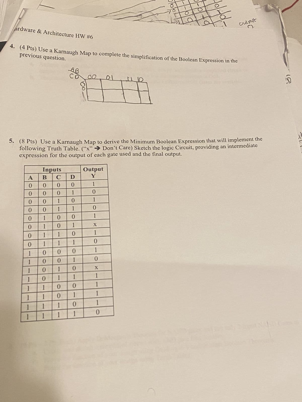 0
Ο
O
ardware & Architecture HW #6
previous question.
4. (4 Pts) Use a Karnaugh Map to complete the simplification of the Boolean Expression in the
AB
01
Output
C)
5. (8 Pts) Use a Karnaugh Map to derive the Minimum Boolean Expression that will implement the
following Truth Table. ("x" Don't Care) Sketch the logic Circuit, providing an intermediate
expression for the output of each gate used and the final output.
Inputs
Output
A B C
D
Y
0
0 0
0
1
0
0
0
1
0
0
0000
0
0
1
0
1
0
1
1
0
1
0
0
1
1
0
1
X
0
1
1
0
1
0
1
1
1
0
1
0
0
0
1
1
0
0
1
0
I
0
1
0
X
1
0
1
1
1
1
1
0
0
1
1
1
0
1
1
1
1
0
1
1
1
1
1
0
D