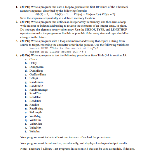 1. (20 Pts) Write a program that uses a loop to generate the first 10 values of the Fibonacci
number sequence, described by the following formula:
Fib(1) = 1,
Fib(2) = 1,
Fib(n) = Fib(n-1)+ Fib(n-2)
Save the sequence sequentially in a defined memory location.
2. (20 Pts) Write a program that defines an integer array in memory, and then uses a loop
with indirect or indexed addressing to reverse the elements of an integer array, in place.
Do not copy the elements to any other array. Use the SIZEOF, TYPE, and LENGTHOF
operators to make the program as flexible as possible if the array size and type should be
changed in the future.
3. (20 Pts) Write a program with a loop and indirect addressing that copies a string from
source to target, reversing the character order in the process. Use the following variables:
source BYTE "This is the source string",0
target BYTE SIZEOF source DUP ('')
4. (40 Pts) Write a program to test the following procedures from Table 5-1 in section 5.4.
a. Clrscr
b.
Delay
c. DumpMem
d. DumpRegs
e. GetDateTime
f. IsDigit
g. Randomize
h. Random32
i. RandomRange
j. ReadChar
k. ReadDec
1. ReadHex
m. ReadInt
n. ReadString
o. StrLength
p. WaitMsg
q. WriteBin
r. WriteChar
s. WriteHex
t. WriteInt
Your program must include at least one instance of each of the procedures.
Your program must be interactive, user-friendly, and display clear/logical output results.
Note: There are 3 Library Test Programs in Section 5.4 that can be used as models, if desired.