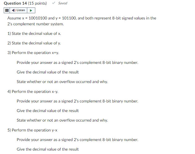 Question 14 (15 points)
Listen
Saved
Assume x = 10010100 and y = 101100, and both represent 8-bit signed values in the
2's complement number system.
1) State the decimal value of x.
2) State the decimal value of y.
3) Perform the operation x+y.
Provide your answer as a signed 2's complement 8-bit binary number.
Give the decimal value of the result
State whether or not an overflow occurred and why.
4) Perform the operation x-y.
Provide your answer as a signed 2's complement 8-bit binary number.
Give the decimal value of the result
State whether or not an overflow occurred and why.
5) Perform the operation y-x
Provide your answer as a signed 2's complement 8-bit binary number.
Give the decimal value of the result