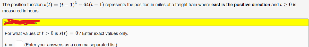 The position function s(t) = (t − 1)³ – 64(t – 1) represents the position in miles of a freight train where east is the positive direction and t≥ 0 is
-
measured in hours.
For what values of t > 0 is s(t) = 0? Enter exact values only.
(Enter your answers as a comma separated list)
t =