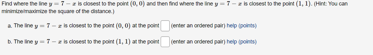 Find where the line y = 7 - x is closest to the point (0, 0) and then find where the line y = 7 - x is closest to the point (1, 1). (Hint: You can
minimize/maximize the square of the distance.)
a. The line y = 7 - x is closest to the point (0, 0) at the point
b. The line y = 7 - x is closest to the point (1, 1) at the point
(enter an ordered pair) help (points)
(enter an ordered pair) help (points)