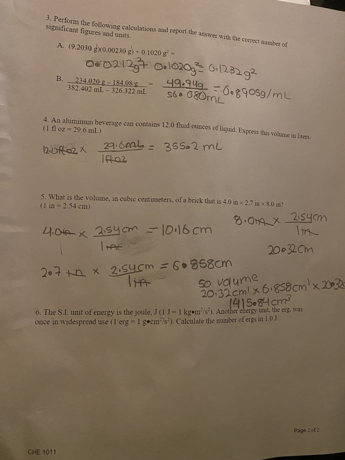 significant figures and units.
3. Perform the following calculations and report the answer with the correct number of
A. (9.2030 g)(0.00230 g) + 0.1020 g² =
00²0211237 0.10205² 0.123292
B. 234.020 g- 184.08 g
382.402 mL-326.322 mL
(1 fl oz = 29.6 mL)
4. An aluminum beverage can contains 12.0 fluid ounces of liquid. Express this volume in liters.
12. uffaz X
560 080ML
49.949 = 0.8905g/mL
CHE 1011
29.6mL = 355.2 mL
Ift:0²
(1 in = 2.54 cm)
5. What is the volume, in cubic centimeters, of a brick that is 4.0 in x 2.7 in × 8.0 in?
4.0A x 2,54 cm = 10.16cm
liAcc
207 + x 2.54cm = 60858cm
هذا
8.0MAX 2.54cm
ITA
20032cm
So volume
20.32cm x 6.858cm x 200320
1415.84 cm³
6. The S.I. unit of energy is the joule, J (1 J = 1 kgom²/s²). Another energy unit, the erg, was
once in widespread use (1 erg = 1 gocm²/s²). Calculate the number of ergs in 1.0 J.
Page 2 of 2