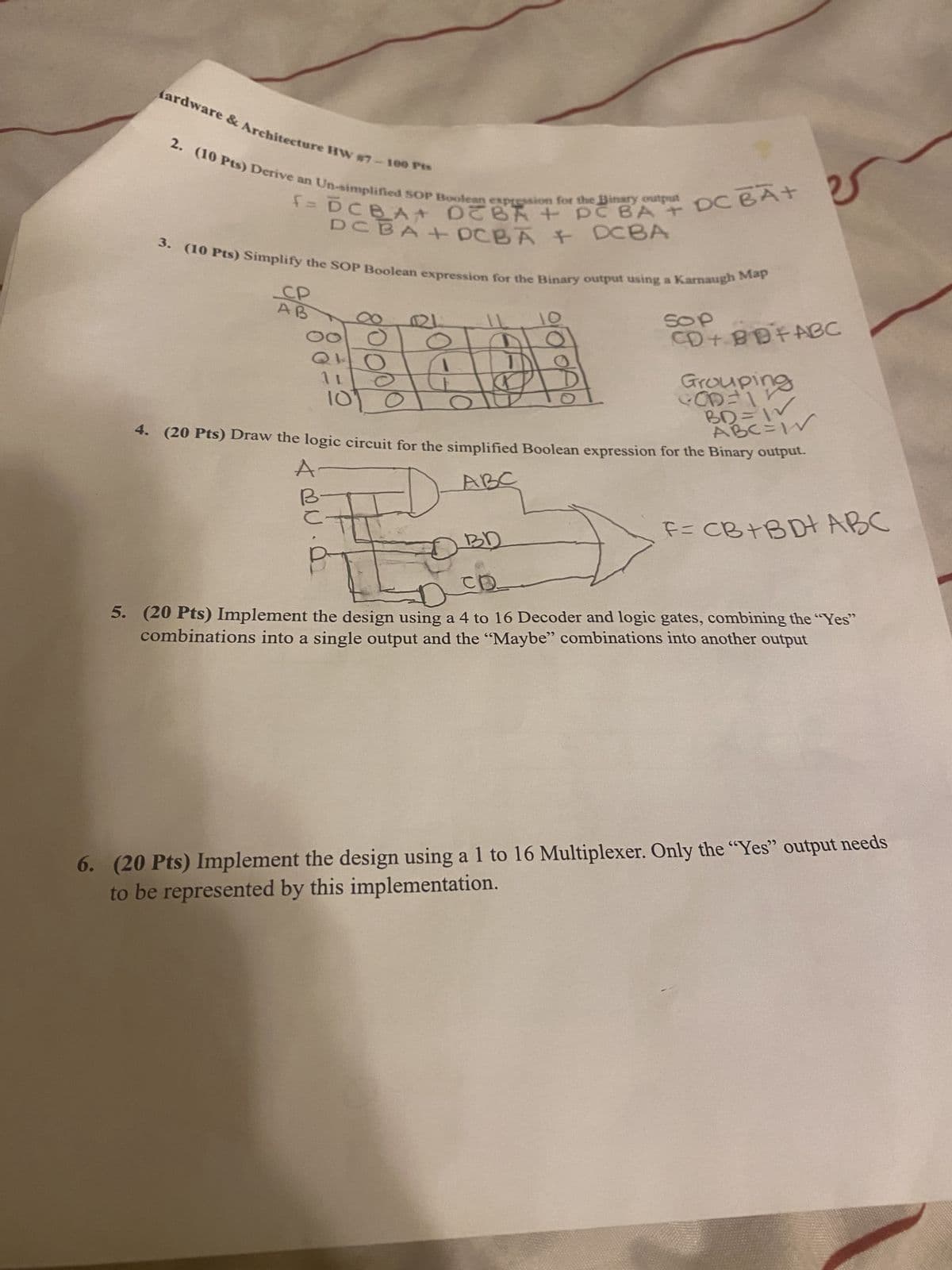 fardware & Architecture HW #7-100 Pts
f= DCBA DEBA + PC BA + DC BA+
2. (10 Pts) Derive an Un-simplified SOP Boolean expression for the Binary output DC BA+
+ DCBA DCBA
3. (10 Pts) Simplify the SOP Boolean expression for the Binary output using a Karnaugh Map
CP
9/0/0/01
0
1 L
10
SOP
CD+ BBFABC
Grouping
COD=1
BD=W
ABC=W
4. (20 Pts) Draw the logic circuit for the simplified Boolean expression for the Binary output.
A
ABC
BD
CD
F= CB+BD+ ABC
5. (20 Pts) Implement the design using a 4 to 16 Decoder and logic gates, combining the "Yes"
combinations into a single output and the "Maybe" combinations into another output
6. (20 Pts) Implement the design using a 1 to 16 Multiplexer. Only the "Yes" output needs
to be represented by this implementation.