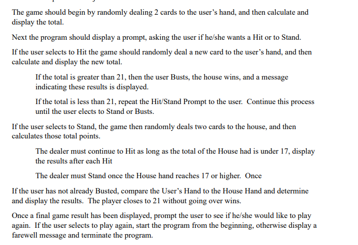 The game should begin by randomly dealing 2 cards to the user's hand, and then calculate and
display the total.
Next the program should display a prompt, asking the user if he/she wants a Hit or to Stand.
If the user selects to Hit the game should randomly deal a new card to the user's hand, and then
calculate and display the new total.
If the total is greater than 21, then the user Busts, the house wins, and a message
indicating these results is displayed.
If the total is less than 21, repeat the Hit/Stand Prompt to the user. Continue this process
until the user elects to Stand or Busts.
If the user selects to Stand, the game then randomly deals two cards to the house, and then
calculates those total points.
The dealer must continue to Hit as long as the total of the House had is under 17, display
the results after each Hit
The dealer must Stand once the House hand reaches 17 or higher. Once
If the user has not already Busted, compare the User's Hand to the House Hand and determine
and display the results. The player closes to 21 without going over wins.
Once a final game result has been displayed, prompt the user to see if he/she would like to play
again. If the user selects to play again, start the program from the beginning, otherwise display a
farewell message and terminate the program.