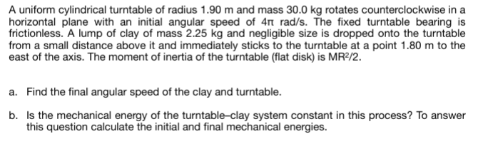 A uniform cylindrical turntable of radius 1.90 m and mass 30.0 kg rotates counterclockwise in a
horizontal plane with an initial angular speed of 4 rad/s. The fixed turntable bearing is
frictionless. A lump of clay of mass 2.25 kg and negligible size is dropped onto the turntable
from a small distance above it and immediately sticks to the turntable at a point 1.80 m to the
east of the axis. The moment of inertia of the turntable (flat disk) is MR²/2.
a. Find the final angular speed of the clay and turntable.
b. Is the mechanical energy of the turntable-clay system constant in this process? To answer
this question calculate the initial and final mechanical energies.