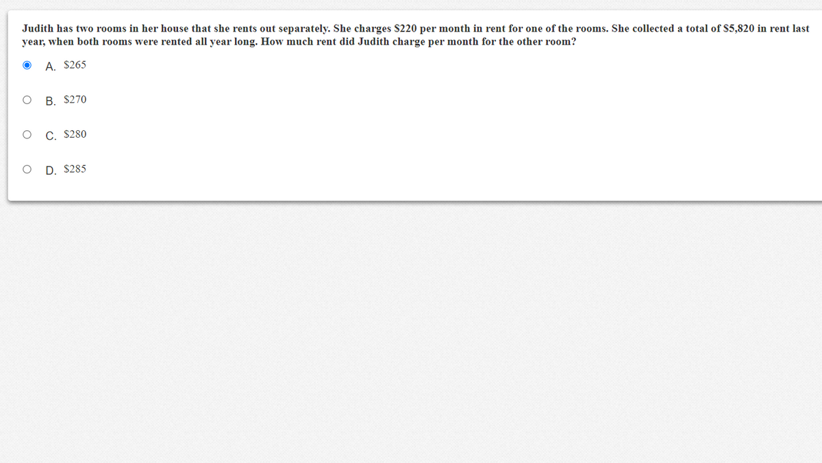 Judith has two rooms in her house that she rents out separately. She charges $220 per month in rent for one of the rooms. She collected a total of $5,820 in rent last
year, when both rooms were rented all year long. How much rent did Judith charge per month for the other room?
A. $265
В. S270
С. S280
D. $285
