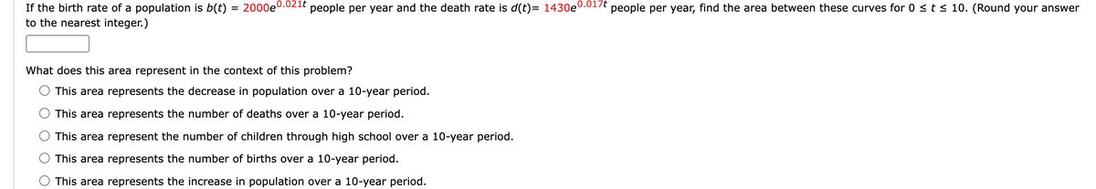 If the birth rate of a population is b(t)
to the nearest integer.)
= 2000e0.021t
people per year and the death rate is d(t)= 1430e
What does this area represent in the context of this problem?
This area represents the decrease in population over a 10-year period.
This area represents the number of deaths over a 10-year period.
This area represent the number of children through high school over a 10-year period.
This area represents the number of births over a 10-year period.
This area represents the increase in population over a 10-year period.
0.017t
people per year, find the area between these curves for 0 ≤ t ≤ 10. (Round your answer