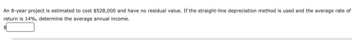 An 8-year project is estimated to cost $528,000 and have no residual value. If the straight-line depreciation method is used and the average rate of
return is 14%, determine the average annual income.
$