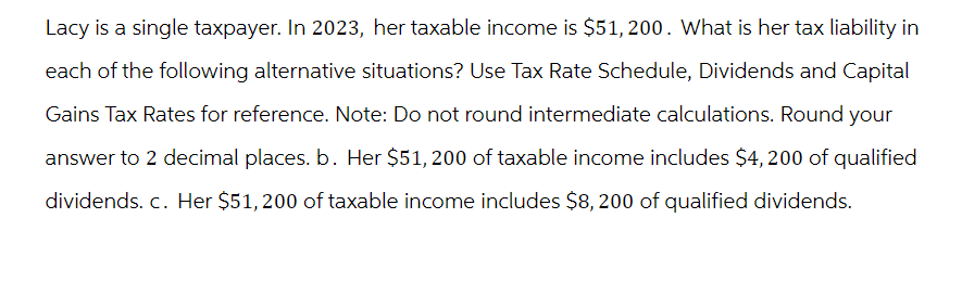 Lacy is a single taxpayer. In 2023, her taxable income is $51,200. What is her tax liability in
each of the following alternative situations? Use Tax Rate Schedule, Dividends and Capital
Gains Tax Rates for reference. Note: Do not round intermediate calculations. Round your
answer to 2 decimal places. b. Her $51, 200 of taxable income includes $4,200 of qualified
dividends. c. Her $51,200 of taxable income includes $8, 200 of qualified dividends.