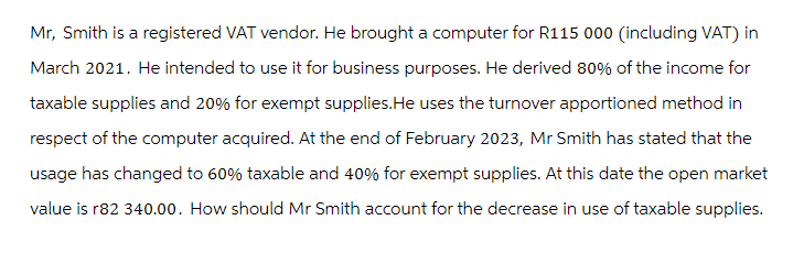 Mr, Smith is a registered VAT vendor. He brought a computer for R115 000 (including VAT) in
March 2021. He intended to use it for business purposes. He derived 80% of the income for
taxable supplies and 20% for exempt supplies.He uses the turnover apportioned method in
respect of the computer acquired. At the end of February 2023, Mr Smith has stated that the
usage has changed to 60% taxable and 40% for exempt supplies. At this date the open market
value is r82 340.00. How should Mr Smith account for the decrease in use of taxable supplies.