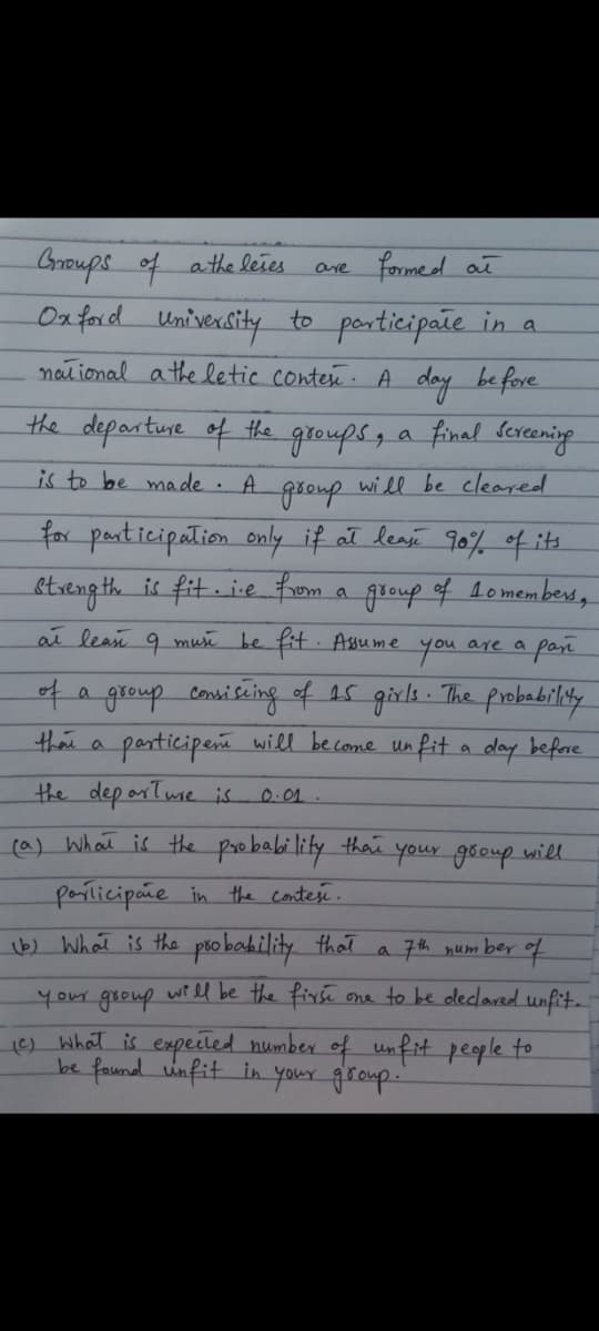 Groups of athe leies
are formed at
Oxford
University to perticipate in a
naiional a the letic contex. A day be fore
the departure of thte groups, a final erening.
is to be made .
A.
will be cleared
for participation only if ał leasé 90% of its
streng th is fit ie from a group of lomembers,
aī lean 9 mui be fit Asume you are a pan
4a group consiseing of as girle. The probabildly
participene will be come un fit a day before
thai a
the dep orTuse is
0.01
(a) What is the prebability thai
your gooup will
porlicipãe in the contesi.
b) What is the pso bahility that
7th number of
your group wiel be the firse
one to be declared unfit.
1) What is expeited number of unfit people to
be found unfit in your group.
