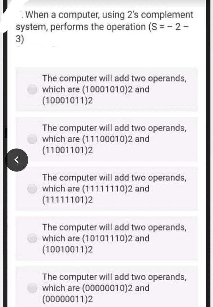 When a computer, using 2's complement
system, performs the operation (S = - 2-
3)
The computer will add two operands,
which are (10001010)2 and
(10001011)2
The computer will add two operands,
which are (11100010)2 and
(11001101)2
The computer will add two operands,
which are (11111110)2 and
(11111101)2
The computer will add two operands,
which are (10101110)2 and
(10010011)2
The computer will add two operands,
which are (00000010)2 and
(00000011)2
