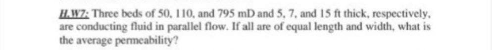 H.W7: Three beds of 50, 110, and 795 mD and 5, 7, and 15 ft thick, respectively,
are conducting fluid in parallel flow. If all are of equal length and width, what is
the average permeability?