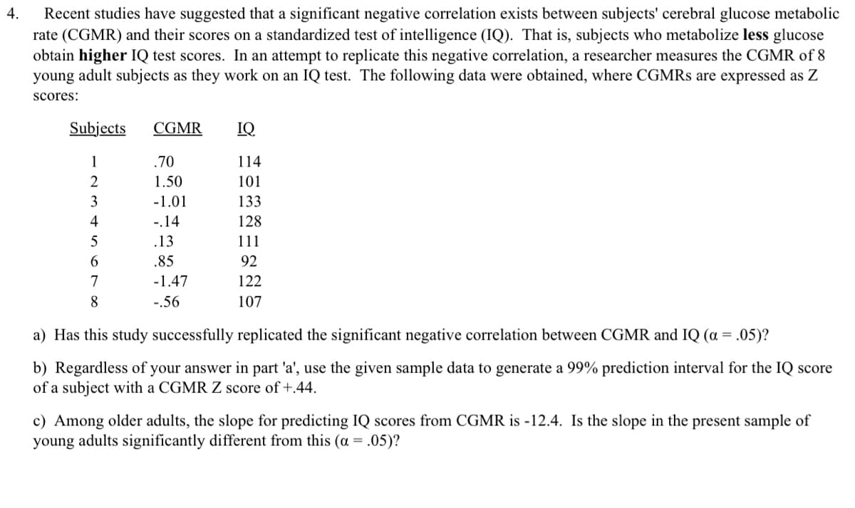 4.
Recent studies have suggested that a significant negative correlation exists between subjects' cerebral glucose metabolic
rate (CGMR) and their scores on a standardized test of intelligence (IQ). That is, subjects who metabolize less glucose
obtain higher IQ test scores. In an attempt to replicate this negative correlation, a researcher measures the CGMR of 8
young adult subjects as they work on an IQ test. The following data were obtained, where CGMRS are expressed as Z
scores:
Subjects
1
2
3
4
5
6
7
8
CGMR
.70
1.50
-1.01
-.14
.13
.85
-1.47
-.56
IQ
114
101
133
128
111
92
122
107
a) Has this study successfully replicated the significant negative correlation between CGMR and IQ (a = .05)?
b) Regardless of your answer in part 'a', use the given sample data to generate a 99% prediction interval for the IQ score
of a subject with a CGMR Z score of +.44.
c) Among older adults, the slope for predicting IQ scores from CGMR is -12.4. Is the slope in the present sample of
young adults significantly different from this (α = .05)?