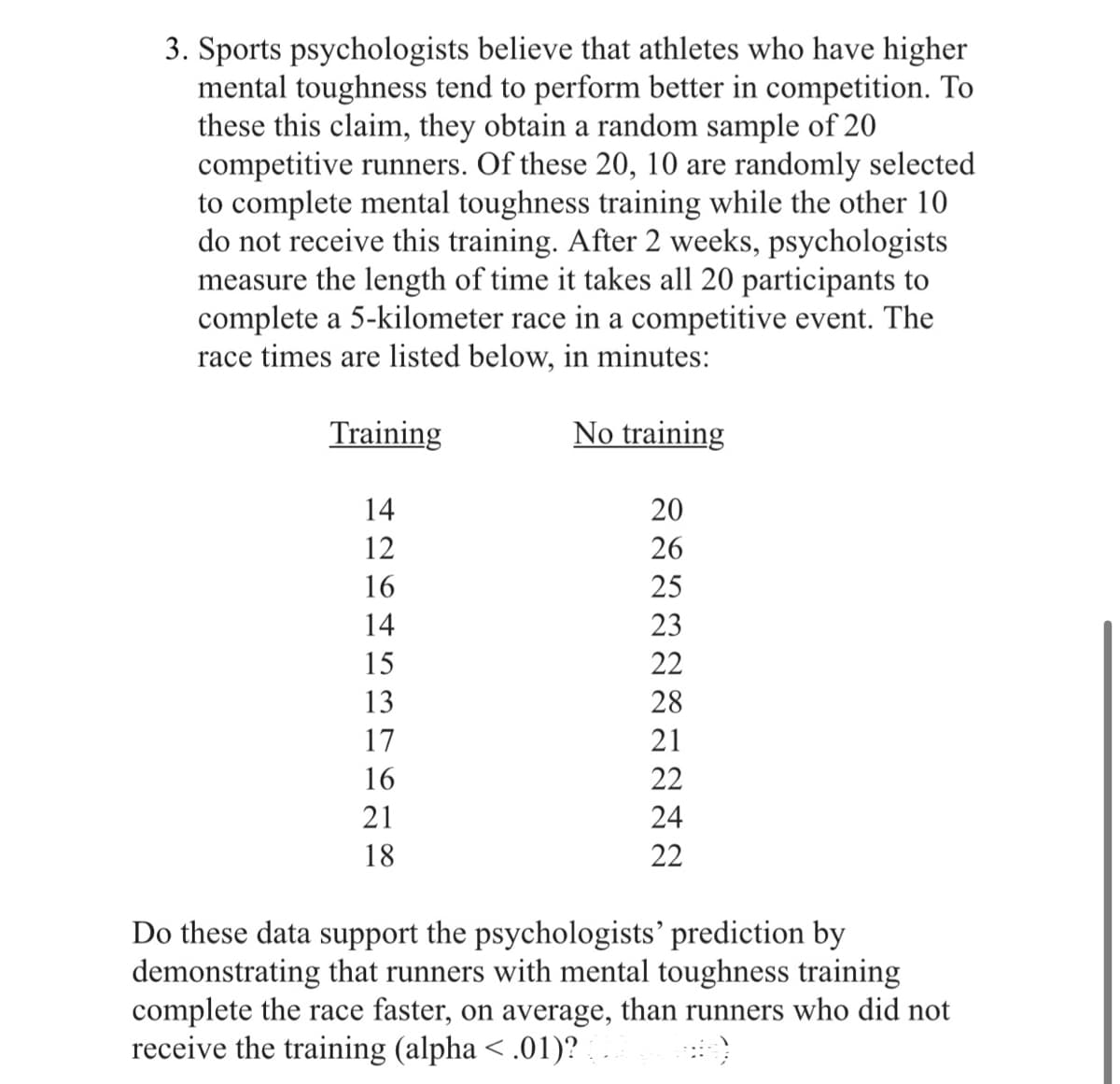 3. Sports psychologists believe that athletes who have higher
mental toughness tend to perform better in competition. To
these this claim, they obtain a random sample of 20
competitive runners. Of these 20, 10 are randomly selected
to complete mental toughness training while the other 10
do not receive this training. After 2 weeks, psychologists
measure the length of time it takes all 20 participants to
complete a 5-kilometer race in a competitive event. The
race times are listed below, in minutes:
Training
14
12
16
14
15
13
17
16
21
18
No training
১৯নননননননন
20
26
25
23
22
28
21
22
24
22
Do these data support the psychologists' prediction by
demonstrating that runners with mental toughness training
complete the race faster, on average, than runners who did not
receive the training (alpha < .01)? (..