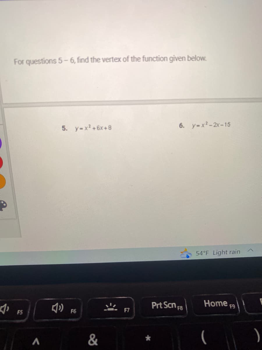 1₁
For questions 5-6, find the vertex of the function given below.
FS
A
5. y-x²+6x+8
F6
&
"
F7
6. y=x²-2x-15
Prt Scn F8
54°F Light rain
Home
F9