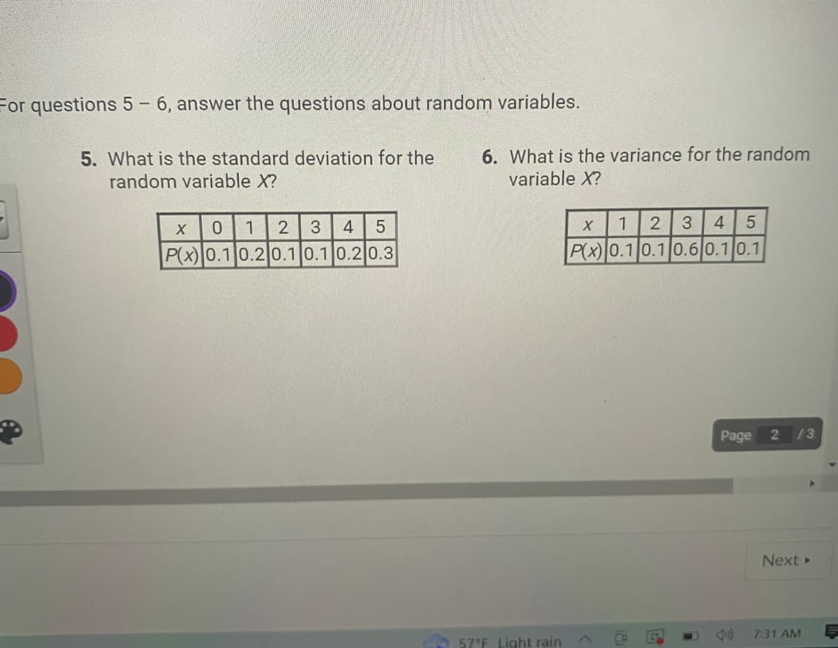 For questions 5-6, answer the questions about random variables.
5. What is the standard deviation for the
random variable X?
X
0 1 2 3 4 5
P(x) 0.1 0.2 0.1 0.1 0.2 0.3
6. What is the variance for the random
variable X?
57°F Light rain
X
1 2 3 4 5
P(x) 0.1 0.1 0.6 0.1 0.1
19
Page
2 13
Next ▸
7:31 AM