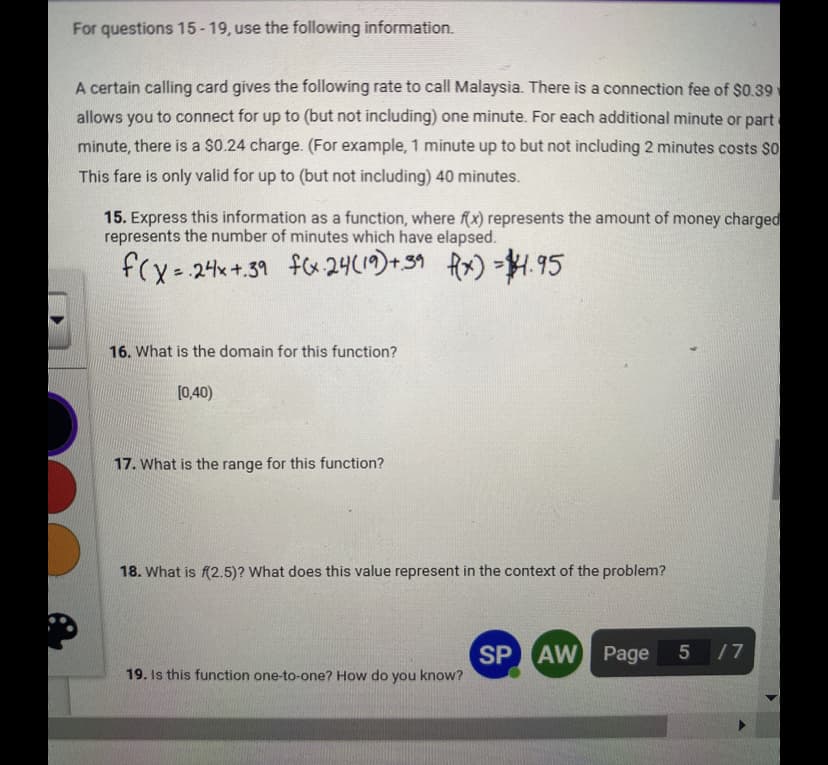 For questions 15-19, use the following information.
A certain calling card gives the following rate to call Malaysia. There is a connection fee of $0.39
allows you to connect for up to (but not including) one minute. For each additional minute or part
minute, there is a $0.24 charge. (For example, 1 minute up to but not including 2 minutes costs $0
This fare is only valid for up to (but not including) 40 minutes.
15. Express this information as a function, where f(x) represents the amount of money charged
represents the number of minutes which have elapsed.
f(x = 24x+.39 f(x 24 (19)+39 x) =4.95
16. What is the domain for this function?
[0,40)
17. What is the range for this function?
18. What is f(2.5)? What does this value represent in the context of the problem?
19. Is this function one-to-one? How do you know?
SP AW Page
5 /7