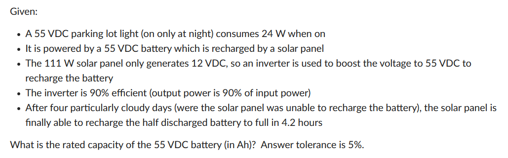 Given:
A 55 VDC parking lot light (on only at night) consumes 24 W when on
• It is powered by a 55 VDC battery which is recharged by a solar panel
The 111 W solar panel only generates 12 VDC, so an inverter is used to boost the voltage to 55 VDC to
recharge the battery
• The inverter is 90% efficient (output power is 90% of input power)
• After four particularly cloudy days (were the solar panel was unable to recharge the battery), the solar panel is
finally able to recharge the half discharged battery to full in 4.2 hours
What is the rated capacity of the 55 VDC battery (in Ah)? Answer tolerance is 5%.
