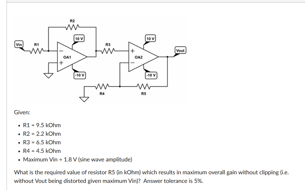 R2
10 V
10 V
Vin
R1
R3
Vout
OA1
OA2
+
-10 V
-10 V
R4
R5
Given:
• R1 = 9.5 kOhm
• R2 = 2.2 kOhm
• R3 = 6.5 kOhm
• R4 = 4.5 kOhm
• Maximum Vin = 1.8 V (sine wave amplitude)
What is the required value of resistor R5 (in kOhm) which results in maximum overall gain without clipping (i.e.
without Vout being distorted given maximum Vin)? Answer tolerance is 5%.
