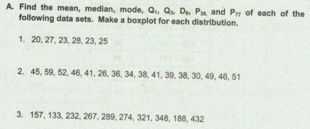 A. Find the mean, median, mode, Q,, Q3, D, P38, and Pr of each of the
following data sets. Make a boxplot for each distribution.
1. 20, 27, 23, 28, 23, 25
2. 45, 59, 52, 46, 41, 26, 36, 34, 38, 41, 39, 38, 30, 49, 46, 51
3. 157, 133, 232, 267, 289, 274, 321, 348, 188, 432
