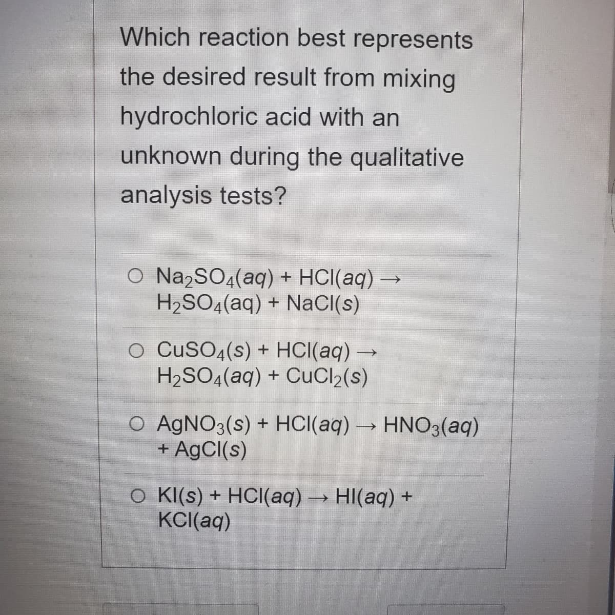 Which reaction best represents
the desired result from mixing
hydrochloric acid with an
unknown during the qualitative
analysis tests?
O Na2SO4(aq) + HCI(aq) –
H2SO4(aq) + NaCl(s)
O CUSO4(s) + HCI(aq)→
H2SO4(aq) + CuCl2(s)
O AGNO3(s) + HCI(aq)→ HNO3(aq)
+ AgCI(s)
O K(s) + HCI(aq)→ HI(aq) +
KC((aq)
