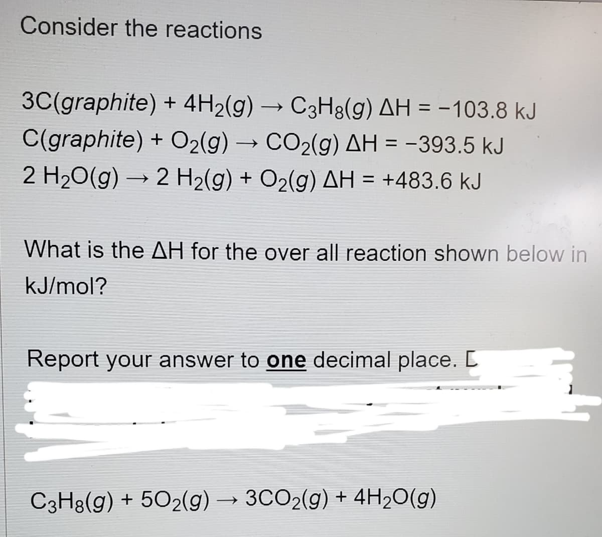 Consider the reactions
3C(graphite) + 4H2(g) → C3H8(g) AH = -103.8 kJ
C(graphite) + O2(g) → CO2(g) AH = -393.5 kJ
%3D
2 H20(g) → 2 H2(g) + O2(g) AH = +483.6 kJ
What is the AH for the over all reaction shown below in
kJ/mol?
Report your answer to one decimal place. [
C3H8(g) + 502(g) → 3CO2(g) + 4H2O(g)
