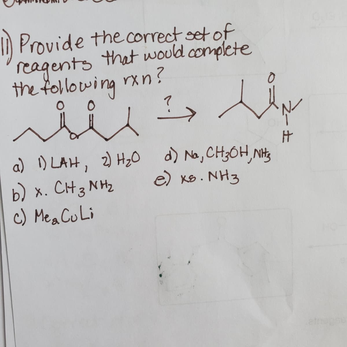 ) Provide the correct set of
reagents that would complete
the following rxn?
?>
7
a) ) LAH, 2) HzO d) No, CH3OH,NHs
e) xS. NH3
b) x. CH3 NH2
c) Mea CuLi
