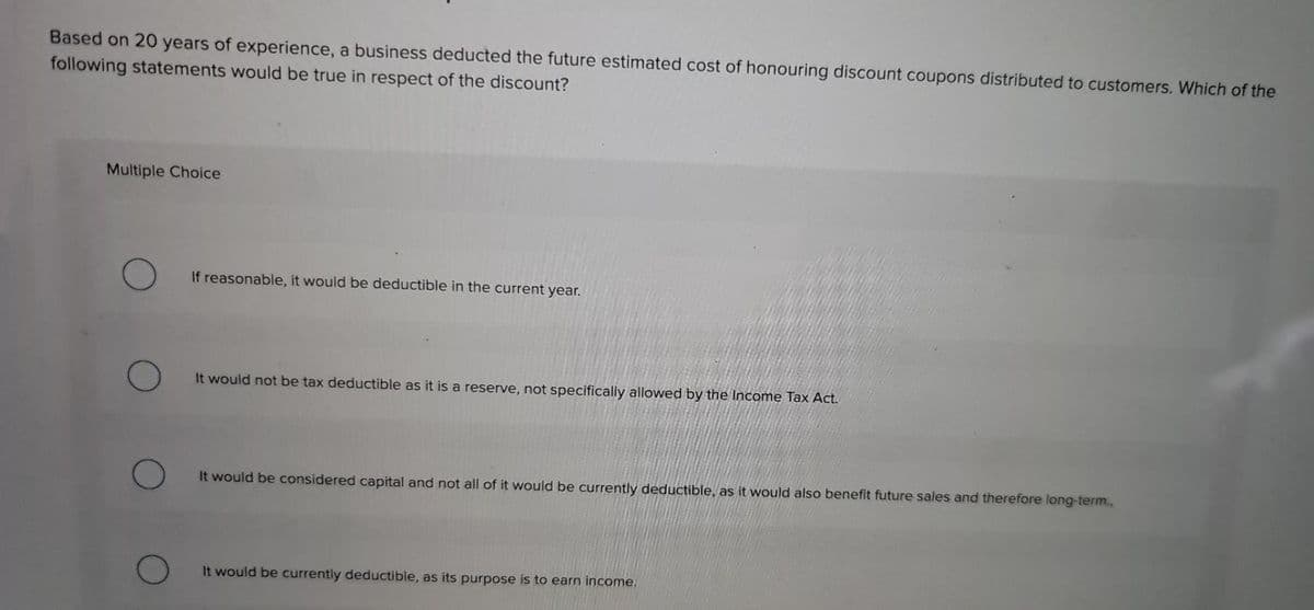 Based on 20 years of experience, a business deducted the future estimated cost of honouring discount coupons distributed to customers. Which of the
following statements would be true in respect of the discount?
Multiple Choice
If reasonable, it would be deductible in the current year.
It would not be tax deductible as it is a reserve, not specifically allowed by the Income Tax Act.
It would be considered capital and not all of it would be currently deductible, as it would also benefit future sales and therefore long-term..
It would be currently deductible, as its purpose is to earn income.