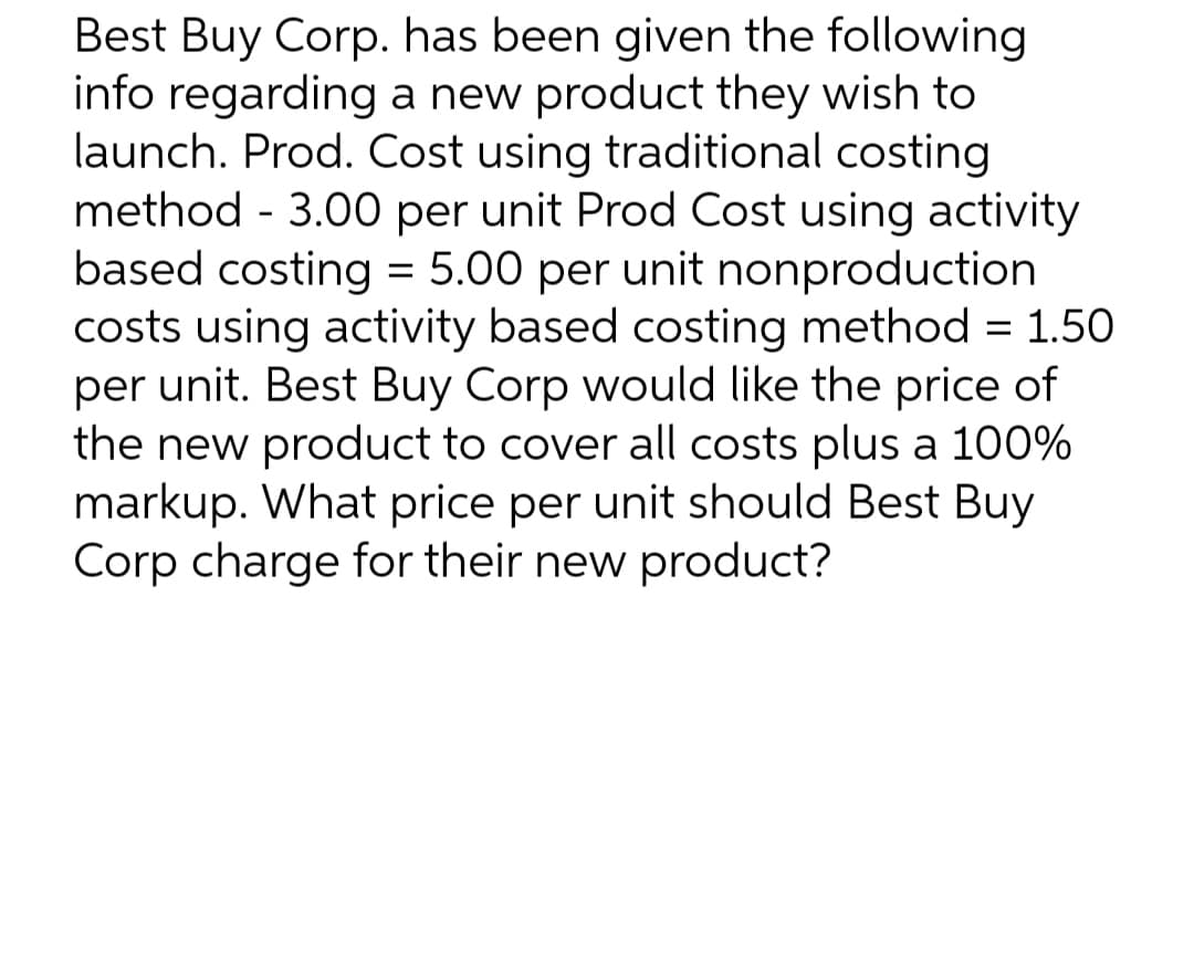 Best Buy Corp. has been given the following
info regarding a new product they wish to
launch. Prod. Cost using traditional costing
method - 3.00 per unit Prod Cost using activity
based costing = 5.00 per unit nonproduction
costs using activity based costing method = 1.50
per unit. Best Buy Corp would like the price of
the new product to cover all costs plus a 100%
markup. What price per unit should Best Buy
Corp charge for their new product?