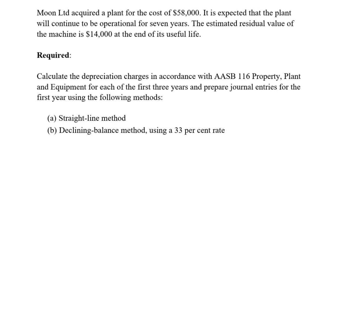 Moon Ltd acquired a plant for the cost of $58,000. It is expected that the plant
will continue to be operational for seven years. The estimated residual value of
the machine is $14,000 at the end of its useful life.
Required:
Calculate the depreciation charges in accordance with AASB 116 Property, Plant
and Equipment for each of the first three years and prepare journal entries for the
first year using the following methods:
(a) Straight-line method
(b) Declining-balance method, using a 33 per cent rate