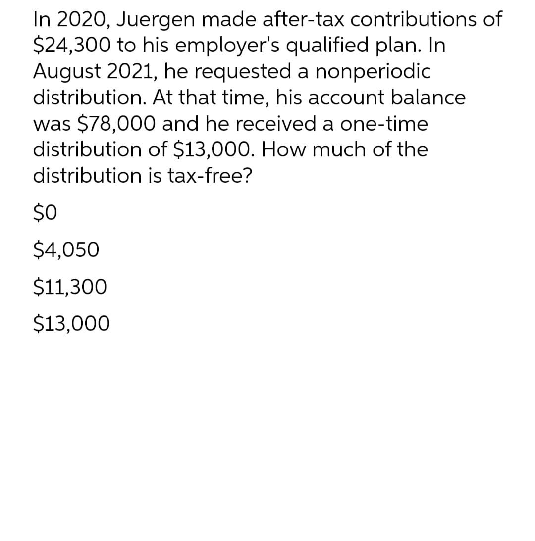 In 2020, Juergen made after-tax contributions of
$24,300 to his employer's qualified plan. In
August 2021, he requested a nonperiodic
distribution. At that time, his account balance
was $78,000 and he received a one-time
distribution of $13,000. How much of the
distribution is tax-free?
$0
$4,050
$11,300
$13,000