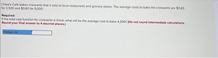 Chloe's Cafe bakes croissants that it sells to local restaurants and grocery stores. The average costs to bake the croissants are $0.65
for 2,500 and $0.60 for 5,000.
Required:
If the total cost function for croissants is linear, what will be the average cost to bake 4,200? (Do not round intermediate calculations.
Round your final answer to 4 decimal places.)
Average cost