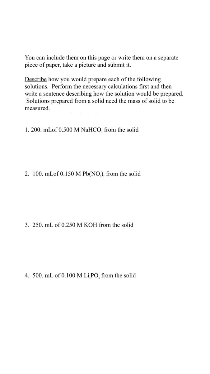 You can include them on this page or write them on a separate
piece of paper, take a picture and submit it.
Describe how you would prepare each of the following
solutions. Perform the necessary calculations first and then
write a sentence describing how the solution would be prepared.
Solutions prepared from a solid need the mass of solid to be
measured.
1. 200. mLof 0.500 M NaHCO, from the solid
2. 100. mLof 0.150 M Pb(NO,), from the solid
3. 250. mL of 0.250 M KOH from the solid
4. 500. mL of 0.100 M Li,PO, from the solid
