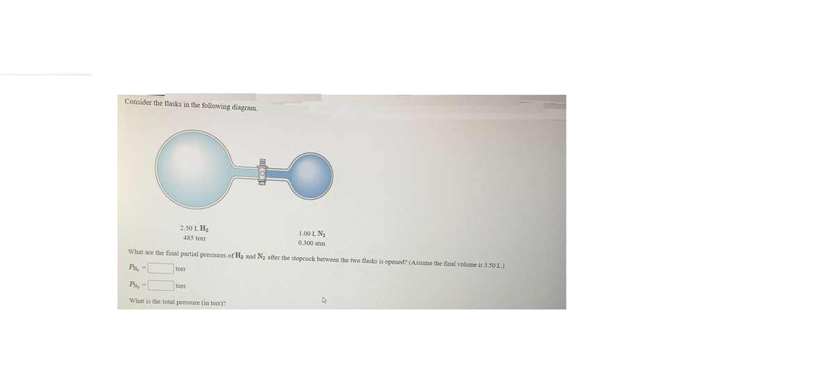 Consider the flasks in the following diagram.
2.50 L H2
1.00 L N2
485 torr
0.300 atm
What are the final partial pressures of H2 and N2 after the stopcock between the two flasks is opened? (Assume the final volume is 3.50 L.)
PH, =
torr
Px, =
torr
What is the total pressure (in torr)?
