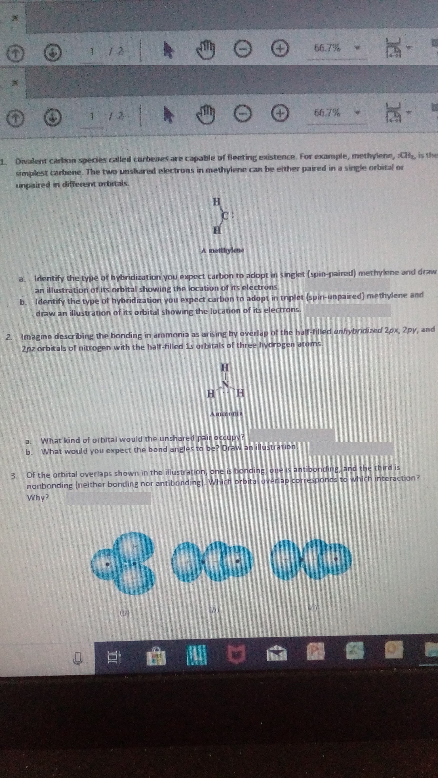 1/2
66.7%
玩。
1/2
66.7%
1 Divalent carbon species called corbenes are capable of fleeting existence. For example, methylene, CH, is the
simplest carbene. The two unshared electrons in methylene can be either paired in a single orbital or
unpaired in different orbitals.
C:
A metthylene
Identify the type of hybridization you expect carbon to adopt in singlet (spin-paired) methylene and draw
an illustration of its orbital showing the location of its electrons.
b. Identify the type of hybridization you expect carbon to adopt in triplet (spin-unpaired) methylene and
draw an illustration of its orbital showing the location of its electrons.
a.
2. Imagine describing the bonding in ammonia as arising by overlap of the half-filled unhybridized 2px, 2py, and
2pz orbitals of nitrogen with the half-filled 1s orbitals of three hydrogen atoms.
H.
H H
Ammonia
What kind of orbital would the unshared pair occupy?
b. What would you expect the bond angles to be? Draw an illustration.
3. Of the orbital overlaps shown in the illustration, one is bonding, one is antibonding, and the third is
nonbonding (neither bonding nor antibonding). Which orbital overlap corresponds to which interaction?
Why?
L
業
II
