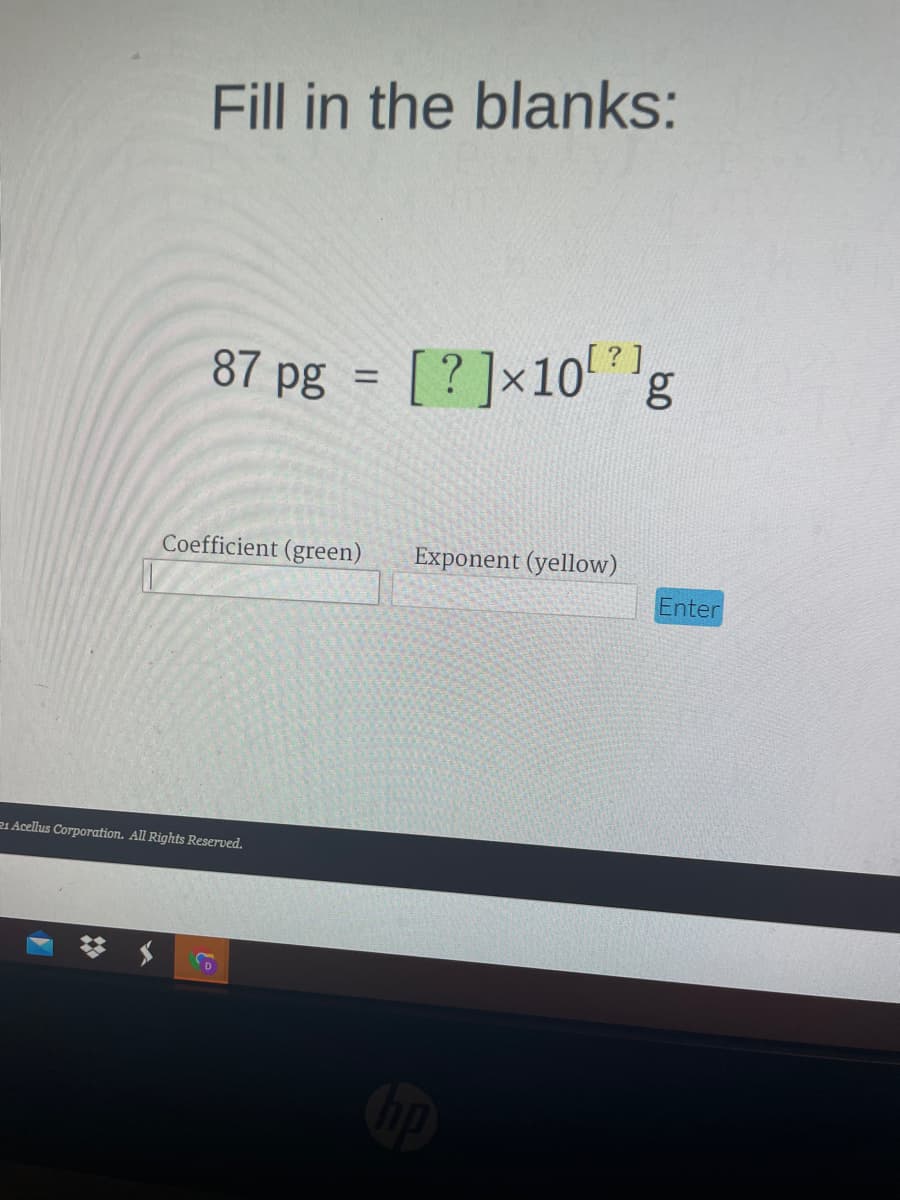 Fill in the blanks:
87 pg = [?]x10'*1g
%3D
Coefficient (green)
Exponent (yellow)
Enter
21 Acellus Corporation. All Rights Reserved.
