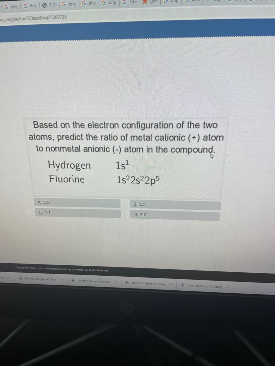 Z (2
G drip
G drip
G drip
G drip
G drip
us_engine.html?ClassID=425260738
Based on the electron configuration of the two
atoms, predict the ratio of metal cationic (+) atom
to nonmetal anionic (-) atom in the compound.
Hydrogen
1s'
Fluorine
1s22s2p5
A. 2:3
B. 1:2
C. 1:1
D. 3:2
Copyright 20og - 2022 International Academy of Science. All Rights Reserved.
ong
D Untitled design (43) -png
Untitled design (42) png A
D Untitled design (41)-png
O Untitled design (40).png
op
