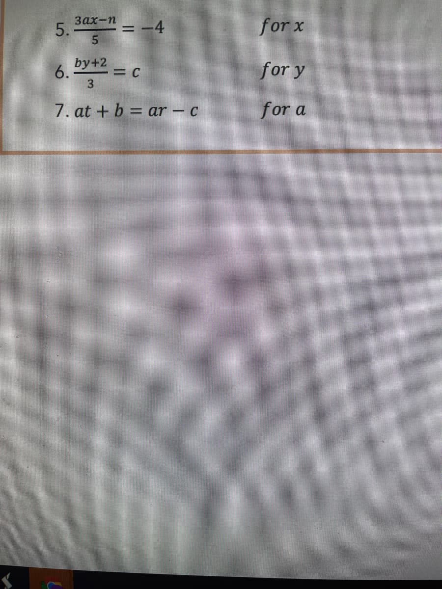 Here is the transcription of the image content suitable for an educational website:

The image contains a set of algebraic equations labeled with numbers and instructions. Below is the transcription:

5. \(\frac{3ax-n}{5} = -4\) for \(x\)

6. \(\frac{by+2}{3} = c\) for \(y\)

7. \(at + b = ar - c\) for \(a\)

Each equation is presented to solve for a particular variable as indicated by "for \(x\)", "for \(y\)", and "for \(a\)".