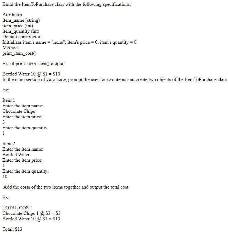 Build the ItemToPurchase class with the following specifications:
Attributes
item_name (string)
item_price (int)
item_quantity (int)
Default constructor
Initializes item's name = "none", item's price = 0, item's quantity = 0
Method
print_item_cost()
Ex. of print_item_cost() output:
Bottled Water 10 @ $1 = $10
In the main section of your code, prompt the user for two items and create two objects of the ItemToPurchase class.
Ex:
Item 1
Enter the item name:
Chocolate Chips
Enter the item price:
3
Enter the item quantity:
1
Item 2
Enter the item name:
Bottled Water
Enter the item price:
1
Enter the item quantity:
10
Add the costs of the two items together and output the total cost.
Ex:
TOTAL COST
Chocolate Chips 1 @ $3 = S3
Bottled Water 10 @ S1 = $10
%3D
Total: $13
