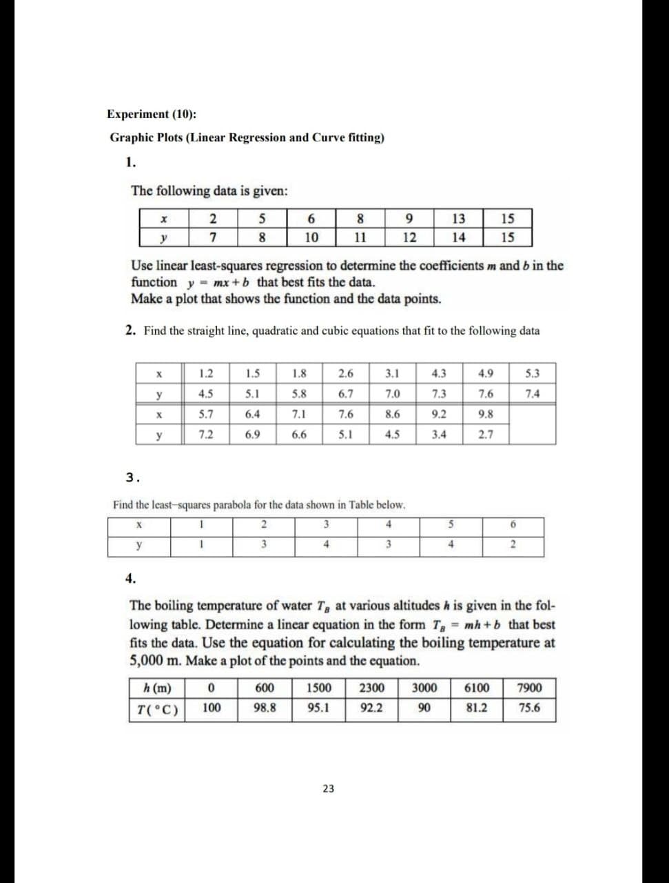 Experiment (10):
Graphic Plots (Linear Regression and Curve fitting)
1.
The following data is given:
2
5
8
13
15
y
7
8
10
11
12
14
15
Use linear least-squares regression to determine the coefficients m and b in the
function y = mx +b that best fits the data.
Make a plot that shows the function and the data points.
%3D
2. Find the straight line, quadratic and cubic equations that fit to the following data
1.2
1.5
1.8
2.6
3.1
4.3
4.9
5.3
y
4.5
5.1
5.8
6.7
7.0
7.3
7.6
7.4
5.7
6.4
7.1
7.6
8.6
9.2
9.8
y
7.2
6.9
6.6
5.1
4.5
3.4
2.7
3.
Find the least-squares parabola for the data shown in Table below.
2
3
4
5
y
3
4
3
4
4.
The boiling temperature of water T, at various altitudes h is given in the fol-
lowing table. Determine a linear equation in the form T = mh +b that best
fits the data. Use the equation for calculating the boiling temperature at
5,000 m. Make a plot of the points and the equation.
h (m)
600
1500
2300
3000
6100
7900
T( C)
100
98.8
95.1
92.2
90
81.2
75.6
23
