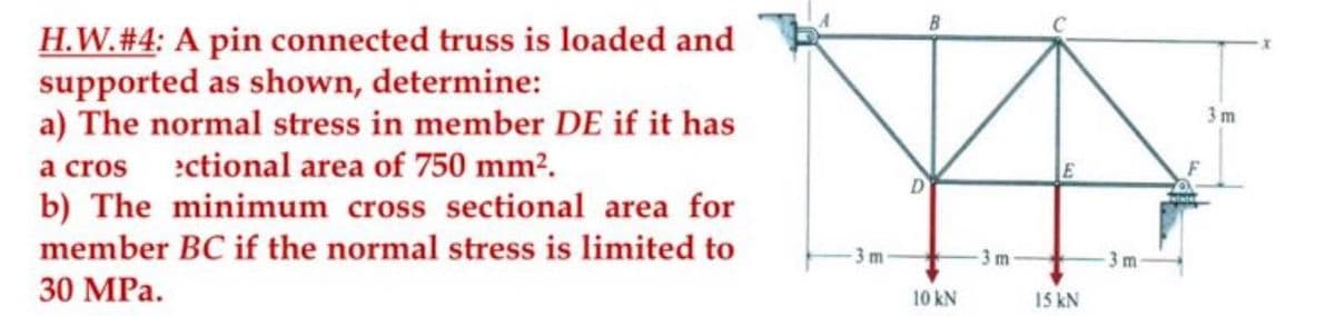 H.W. #4: A pin connected truss is loaded and
supported as shown, determine:
a) The normal stress in member DE if it has
a cros ectional area of 750 mm².
b) The minimum cross sectional area for
member BC if the normal stress is limited to
30 MPa.
-3m-
10 kN
-3 m
15 kN
3m
3m