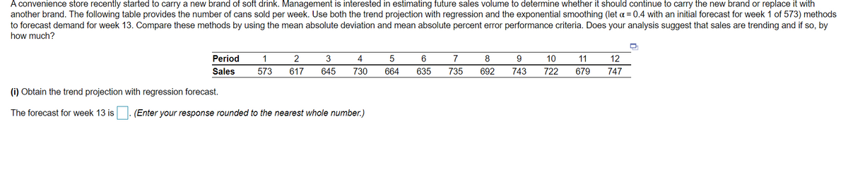 A convenience store recently started to carry a new brand of soft drink. Management is interested in estimating future sales volume to determine whether it should continue to carry the new brand or replace it with
another brand. The following table provides the number of cans sold per week. Use both the trend projection with regression and the exponential smoothing (let a = 0.4 with an initial forecast for week 1 of 573) methods
to forecast demand for week 13. Compare these methods by using the mean absolute deviation and mean absolute percent error performance criteria. Does your analysis suggest that sales are trending and if so, by
how much?
Period
1
2
3
4
5
7
8
10
11
12
Sales
573
617
645
730
664
635
735
692
743
722
679
747
(i) Obtain the trend projection with regression forecast.
The forecast for week 13 is
(Enter your response rounded to the nearest whole number.)
