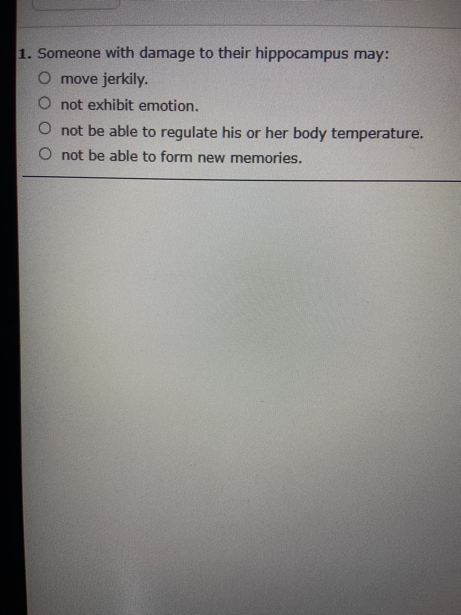 1. Someone with damage to their hippocampus may:
move jerkily.
not exhibit emotion.
O not be able to regulate his or her body temperature.
O not be able to form new memories.