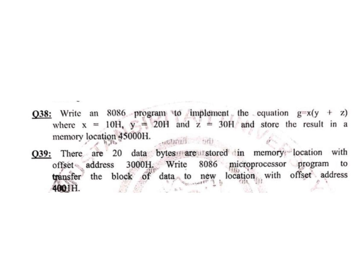 Q38: Write an 8086 program to implement the equation g=x(y + z)
where x = 10H, y = 20H and z = 30H and store the result in a
memory location 45000H.
are tion.
bri
Q39: There are 20 data bytes are stored in memory location with
offset address 3000H. Write 8086 microprocessor program to
transfer the block of data to new location with offset address
4001H.