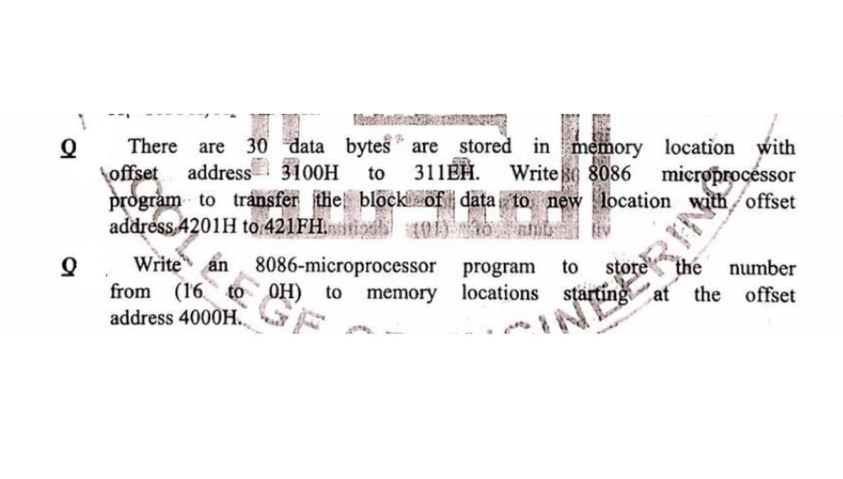 Q
Q
There are 30 data bytes are stored in memory location with
offset address 3100H to 311EH. Writes 8086
program to transfer the block of data to new location with offset
address 4201H to 421FH
11421 the block of data to new lo
Write an 8086-microprocessor program to store the number
from (16 to OH) to memory locations starting at the offset
address 4000H.