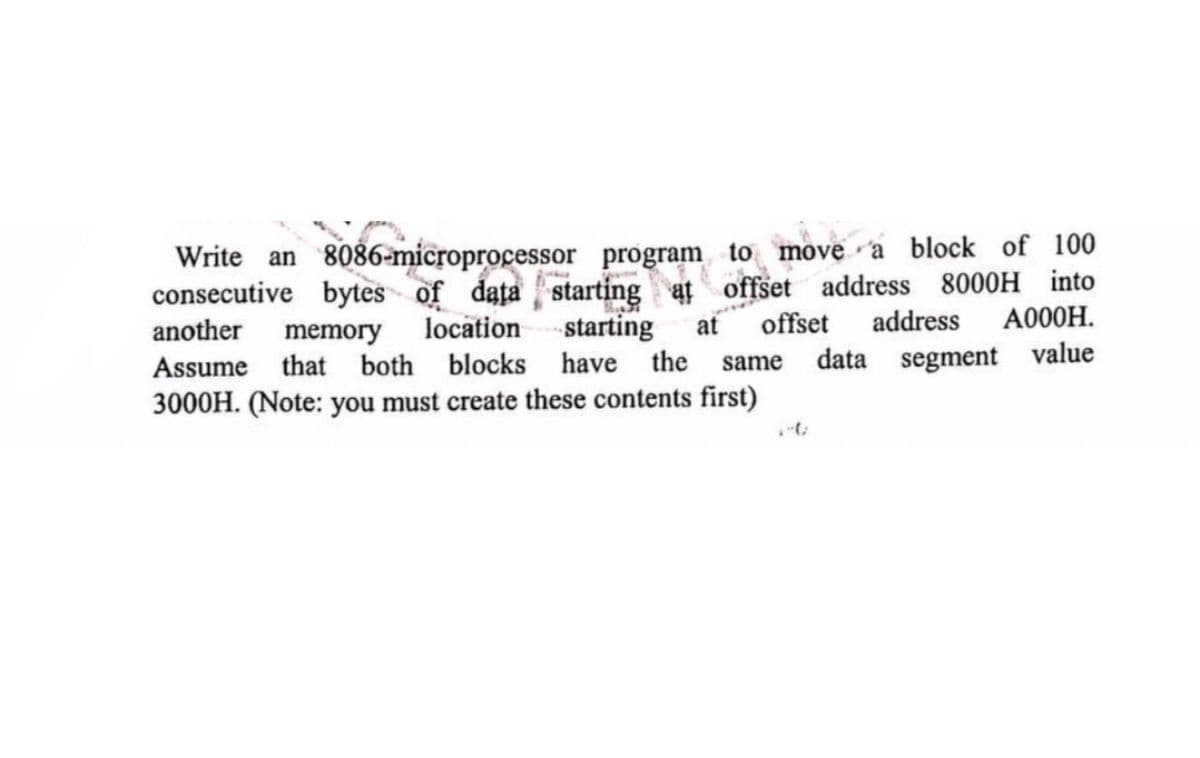 Write an 8086-microprocessor program to move a block of 100
consecutive bytes of data starting at offs
at offset address 8000H into
another
Assume
memory
location
that both blocks
starting at offset
address
A000H.
have the same data segment value
3000H. (Note: you must create these contents first)
1-0